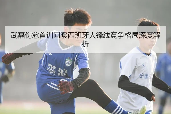 武磊伤愈首训回暖西班牙人锋线竞争格局深度解析